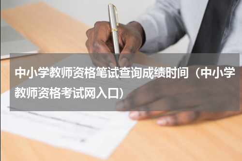 中小学教师资格笔试查询成绩时间（中小学教师资格考试网入口）