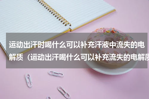 运动出汗时喝什么可以补充汗液中流失的电解质（运动出汗喝什么可以补充流失的电解质）