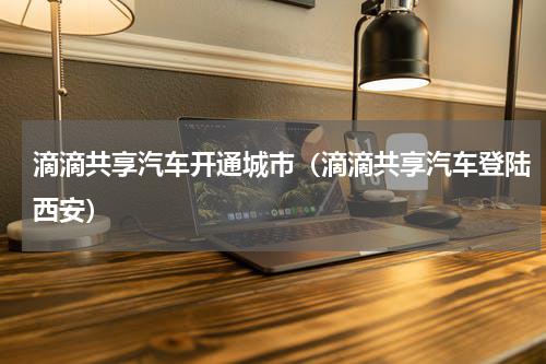 滴滴共享汽车开通城市（滴滴共享汽车登陆西安）
