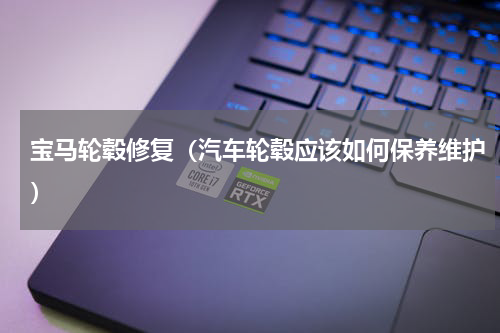 宝马轮毂修复（汽车轮毂应该如何保养维护）