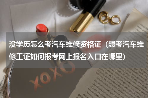 没学历怎么考汽车维修资格证（想考汽车维修工证如何报考网上报名入口在哪里）