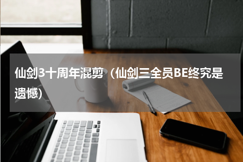 仙剑3十周年混剪（仙剑三全员BE终究是遗憾）
