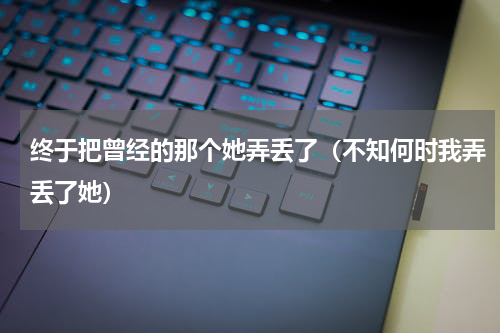 终于把曾经的那个她弄丢了（不知何时我弄丢了她）