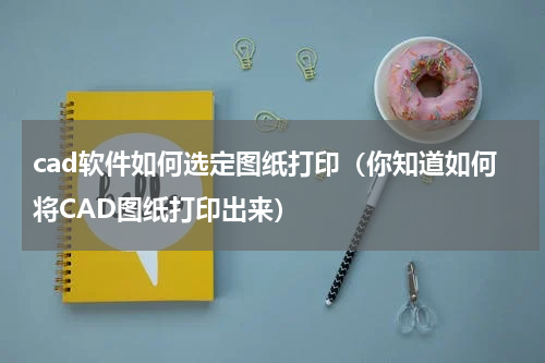 cad软件如何选定图纸打印（你知道如何将CAD图纸打印出来）