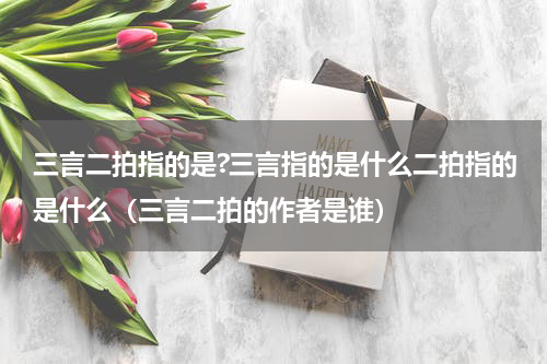 三言二拍指的是?三言指的是什么二拍指的是什么（三言二拍的作者是谁）
