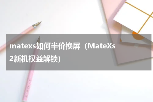 matexs如何半价换屏（MateXs2新机权益解锁）