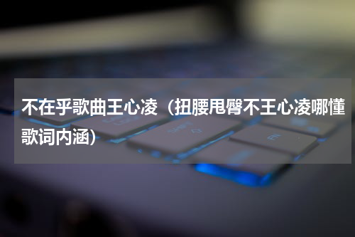 不在乎歌曲王心凌（扭腰甩臀不王心凌哪懂歌词内涵）