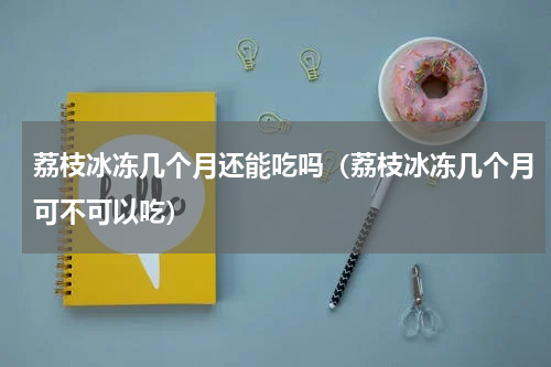荔枝冰冻几个月还能吃吗（荔枝冰冻几个月可不可以吃）