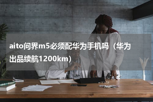 aito问界m5必须配华为手机吗（华为出品续航1200km）