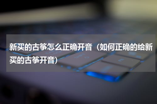 新买的古筝怎么正确开音（如何正确的给新买的古筝开音）