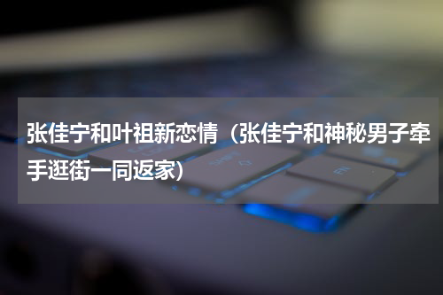 张佳宁和叶祖新恋情（张佳宁和神秘男子牵手逛街一同返家）