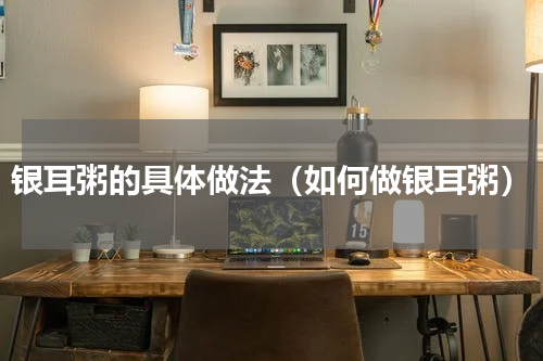 银耳粥的具体做法（如何做银耳粥）