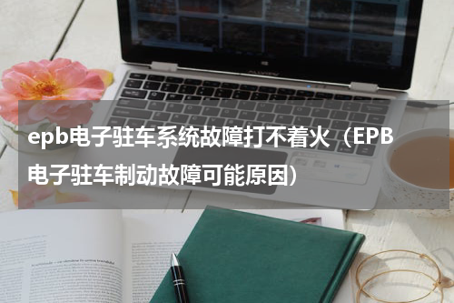 epb电子驻车系统故障打不着火（EPB电子驻车制动故障可能原因）