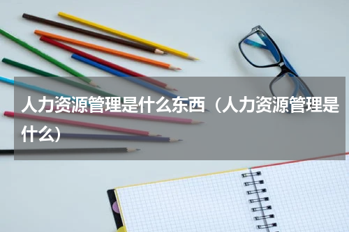 人力资源管理是什么东西（人力资源管理是什么）
