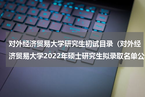 对外经济贸易大学研究生初试目录（对外经济贸易大学2022年硕士研究生拟录取名单公示）