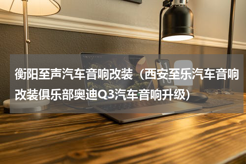衡阳至声汽车音响改装（西安至乐汽车音响改装俱乐部奥迪Q3汽车音响升级）