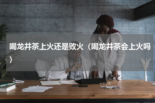 喝龙井茶上火还是败火（喝龙井茶会上火吗）