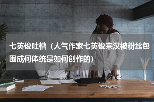 七英俊吐槽（人气作家七英俊来汉被粉丝包围成何体统是如何创作的）