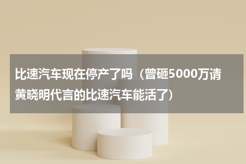 比速汽车现在停产了吗（曾砸5000万请黄晓明代言的比速汽车能活了）