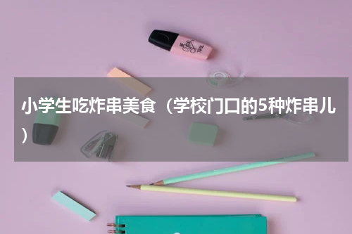 小学生吃炸串美食（学校门口的5种炸串儿）