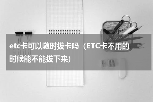 etc卡可以随时拔卡吗（ETC卡不用的时候能不能拔下来）
