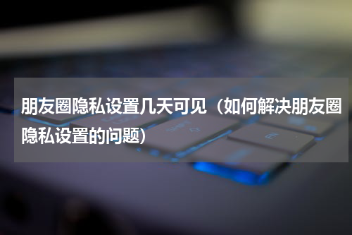 朋友圈隐私设置几天可见（如何解决朋友圈隐私设置的问题）