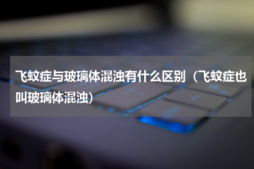 飞蚊症与玻璃体混浊有什么区别（飞蚊症也叫玻璃体混浊）