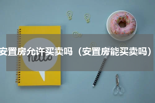 安置房允许买卖吗（安置房能买卖吗）