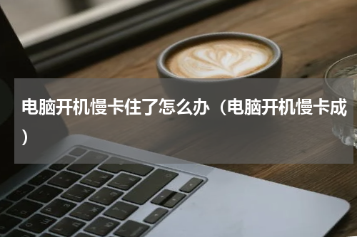 电脑开机慢卡住了怎么办（电脑开机慢卡成）