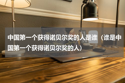 中国第一个获得诺贝尔奖的人是谁（谁是中国第一个获得诺贝尔奖的人）