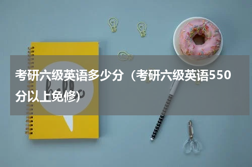 考研六级英语多少分（考研六级英语550分以上免修）