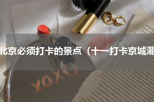 去北京必须打卡的景点（十一打卡京城潮）