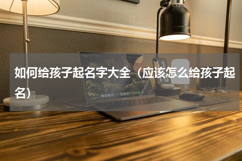 如何给孩子起名字大全（应该怎么给孩子起名）