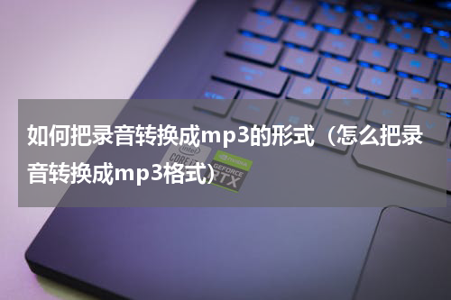 如何把录音转换成mp3的形式（怎么把录音转换成mp3格式）