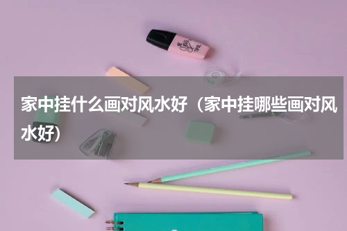 家中挂什么画对风水好（家中挂哪些画对风水好）