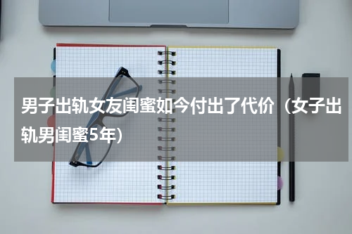 男子出轨女友闺蜜如今付出了代价（女子出轨男闺蜜5年）