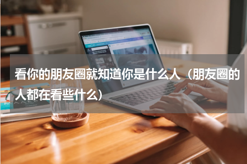 看你的朋友圈就知道你是什么人（朋友圈的人都在看些什么）