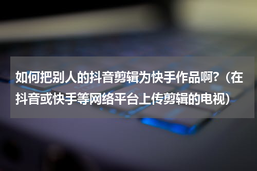 如何把别人的抖音剪辑为快手作品啊?（在抖音或快手等网络平台上传剪辑的电视）