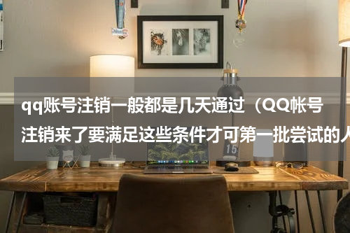 qq账号注销一般都是几天通过（QQ帐号注销来了要满足这些条件才可第一批尝试的人已放弃）