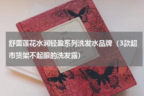 舒蕾莲花水润轻盈系列洗发水品牌（3款超市货架不起眼的洗发露）
