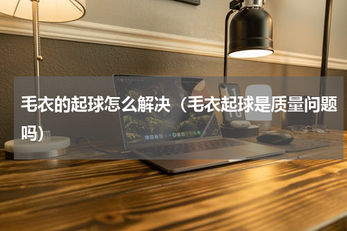 毛衣的起球怎么解决（毛衣起球是质量问题吗）