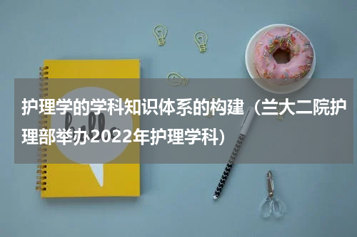 护理学的学科知识体系的构建（兰大二院护理部举办2022年护理学科）