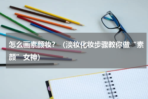 怎么画素颜妆？（淡妆化妆步骤教你做“素颜”女神）