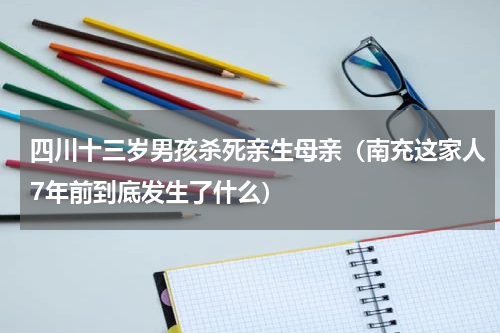 四川十三岁男孩杀死亲生母亲（南充这家人7年前到底发生了什么）