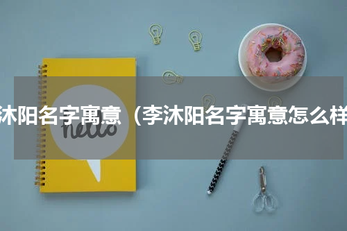 李沐阳名字寓意（李沐阳名字寓意怎么样）