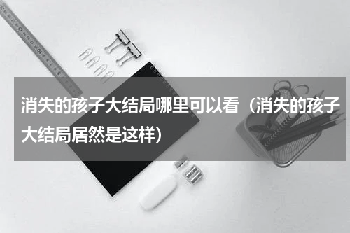 消失的孩子大结局哪里可以看（消失的孩子大结局居然是这样）
