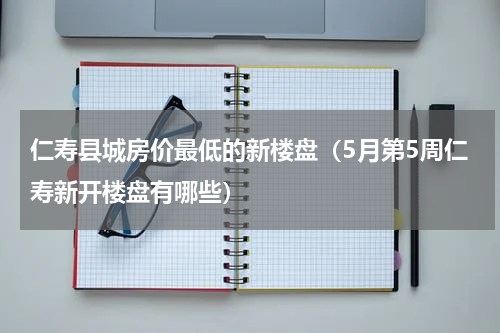 仁寿县城房价最低的新楼盘（5月第5周仁寿新开楼盘有哪些）