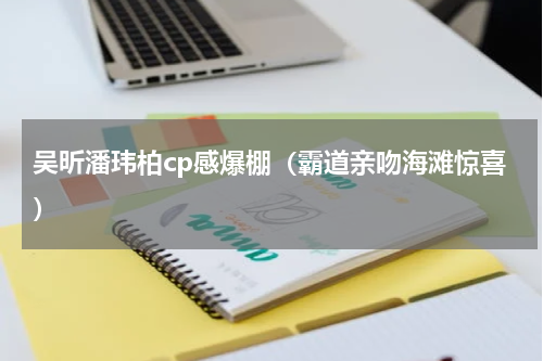 吴昕潘玮柏cp感爆棚（霸道亲吻海滩惊喜）