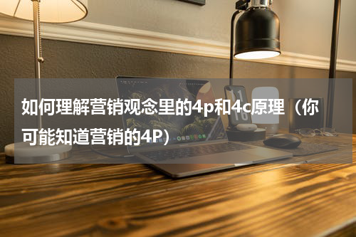 如何理解营销观念里的4p和4c原理（你可能知道营销的4P）