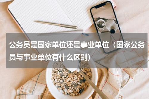 公务员是国家单位还是事业单位（国家公务员与事业单位有什么区别）